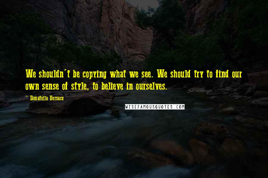 Donatella Versace Quotes: We shouldn't be copying what we see. We should try to find our own sense of style, to believe in ourselves.