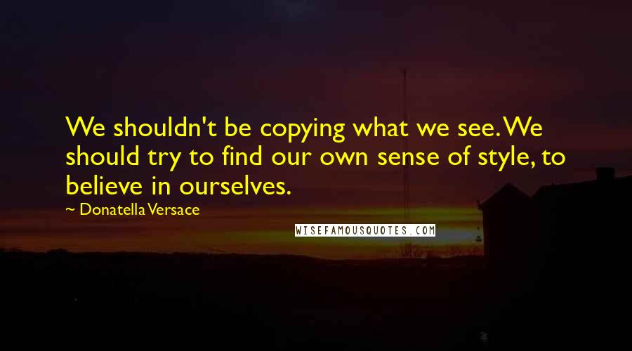 Donatella Versace Quotes: We shouldn't be copying what we see. We should try to find our own sense of style, to believe in ourselves.
