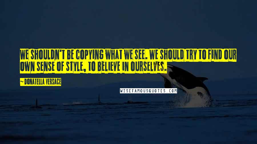 Donatella Versace Quotes: We shouldn't be copying what we see. We should try to find our own sense of style, to believe in ourselves.