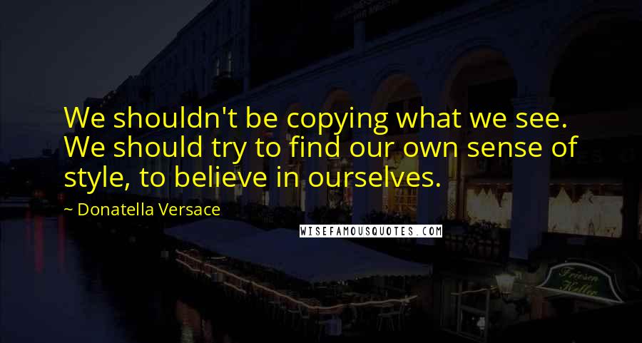 Donatella Versace Quotes: We shouldn't be copying what we see. We should try to find our own sense of style, to believe in ourselves.