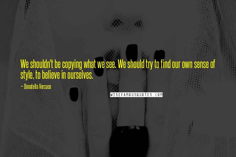 Donatella Versace Quotes: We shouldn't be copying what we see. We should try to find our own sense of style, to believe in ourselves.