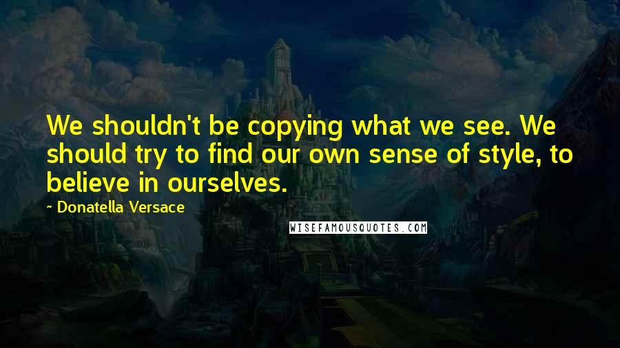 Donatella Versace Quotes: We shouldn't be copying what we see. We should try to find our own sense of style, to believe in ourselves.