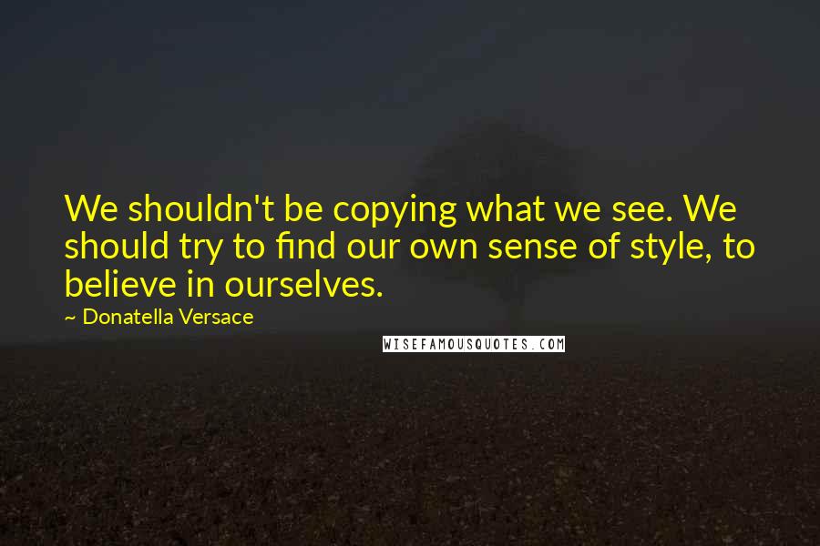 Donatella Versace Quotes: We shouldn't be copying what we see. We should try to find our own sense of style, to believe in ourselves.