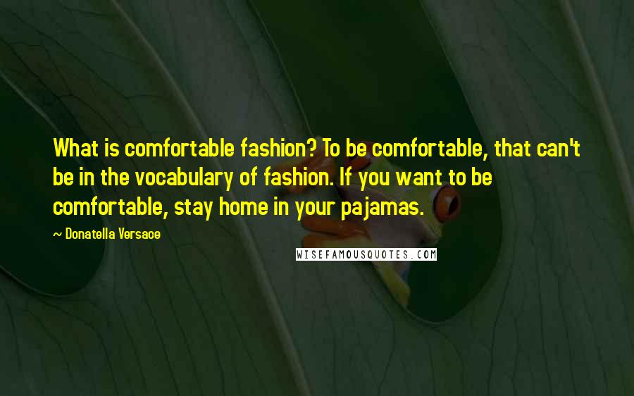 Donatella Versace Quotes: What is comfortable fashion? To be comfortable, that can't be in the vocabulary of fashion. If you want to be comfortable, stay home in your pajamas.