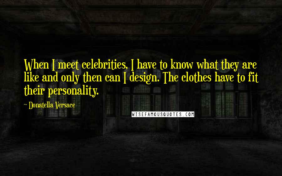 Donatella Versace Quotes: When I meet celebrities, I have to know what they are like and only then can I design. The clothes have to fit their personality.