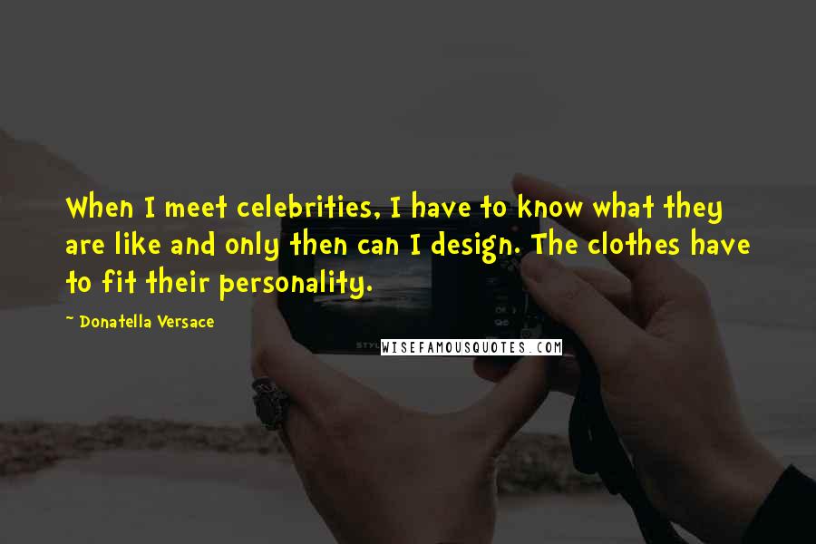 Donatella Versace Quotes: When I meet celebrities, I have to know what they are like and only then can I design. The clothes have to fit their personality.