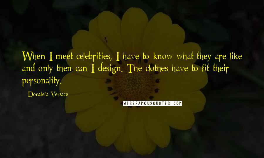 Donatella Versace Quotes: When I meet celebrities, I have to know what they are like and only then can I design. The clothes have to fit their personality.