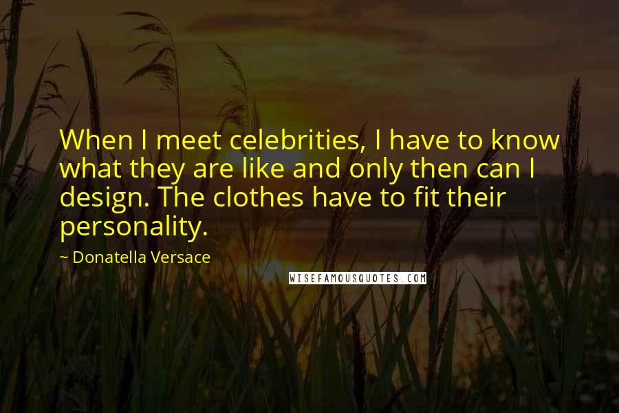 Donatella Versace Quotes: When I meet celebrities, I have to know what they are like and only then can I design. The clothes have to fit their personality.