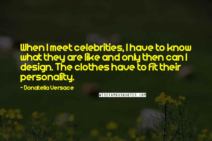 Donatella Versace Quotes: When I meet celebrities, I have to know what they are like and only then can I design. The clothes have to fit their personality.