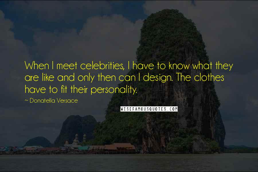 Donatella Versace Quotes: When I meet celebrities, I have to know what they are like and only then can I design. The clothes have to fit their personality.
