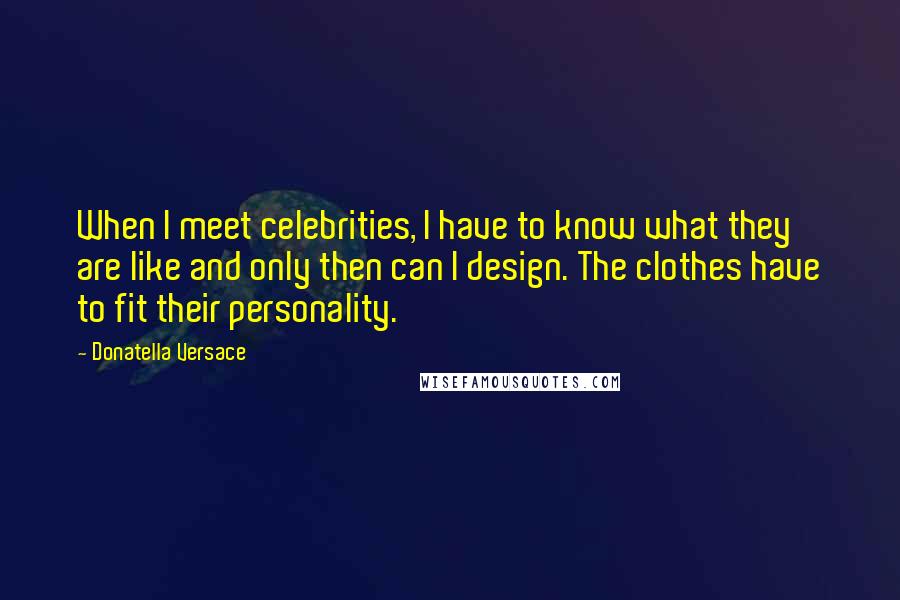 Donatella Versace Quotes: When I meet celebrities, I have to know what they are like and only then can I design. The clothes have to fit their personality.