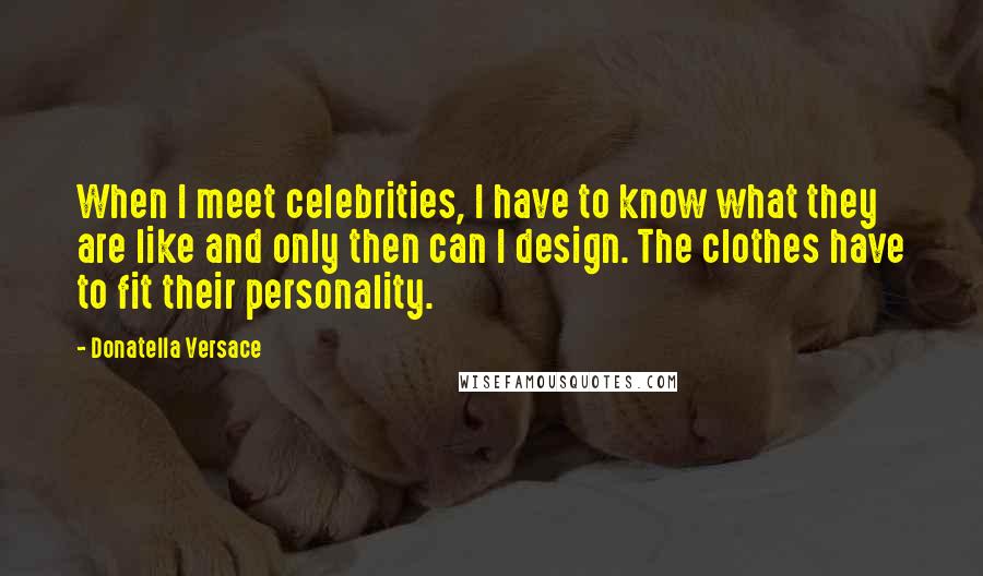 Donatella Versace Quotes: When I meet celebrities, I have to know what they are like and only then can I design. The clothes have to fit their personality.