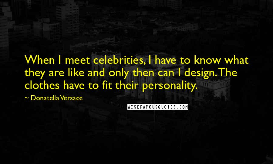 Donatella Versace Quotes: When I meet celebrities, I have to know what they are like and only then can I design. The clothes have to fit their personality.