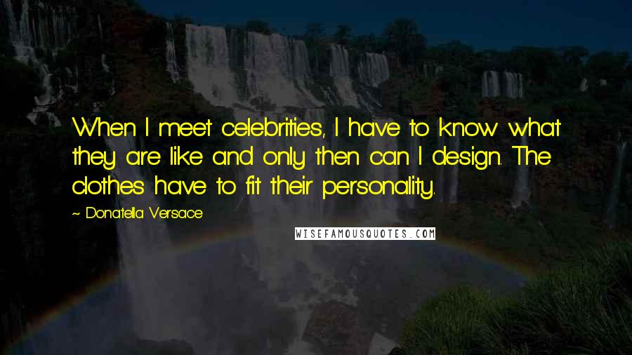 Donatella Versace Quotes: When I meet celebrities, I have to know what they are like and only then can I design. The clothes have to fit their personality.