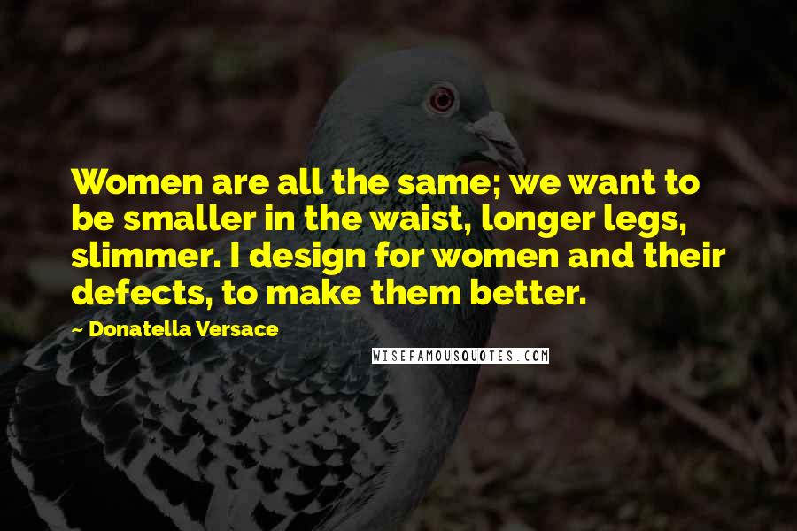 Donatella Versace Quotes: Women are all the same; we want to be smaller in the waist, longer legs, slimmer. I design for women and their defects, to make them better.