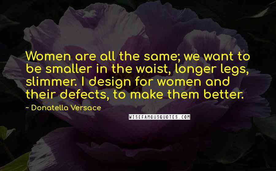 Donatella Versace Quotes: Women are all the same; we want to be smaller in the waist, longer legs, slimmer. I design for women and their defects, to make them better.