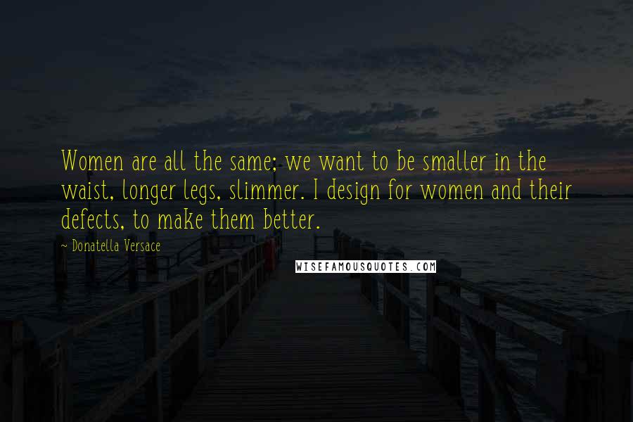 Donatella Versace Quotes: Women are all the same; we want to be smaller in the waist, longer legs, slimmer. I design for women and their defects, to make them better.