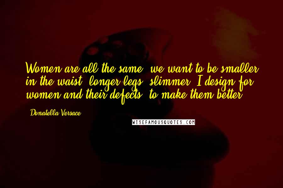 Donatella Versace Quotes: Women are all the same; we want to be smaller in the waist, longer legs, slimmer. I design for women and their defects, to make them better.