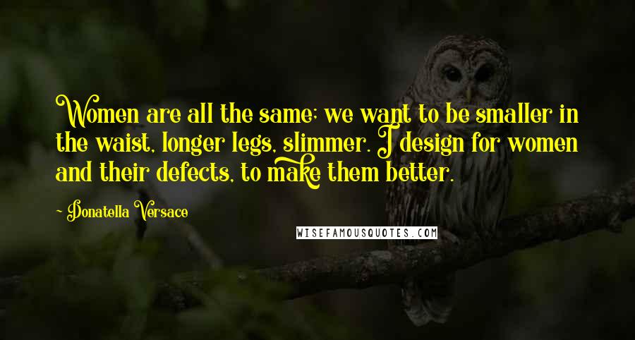 Donatella Versace Quotes: Women are all the same; we want to be smaller in the waist, longer legs, slimmer. I design for women and their defects, to make them better.