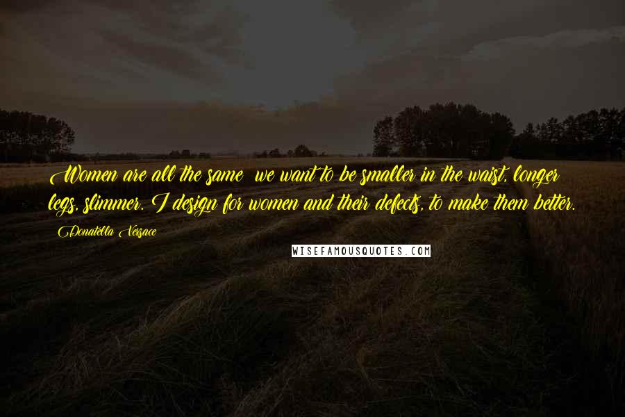 Donatella Versace Quotes: Women are all the same; we want to be smaller in the waist, longer legs, slimmer. I design for women and their defects, to make them better.