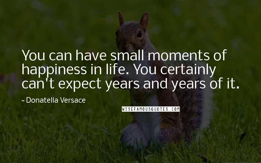 Donatella Versace Quotes: You can have small moments of happiness in life. You certainly can't expect years and years of it.