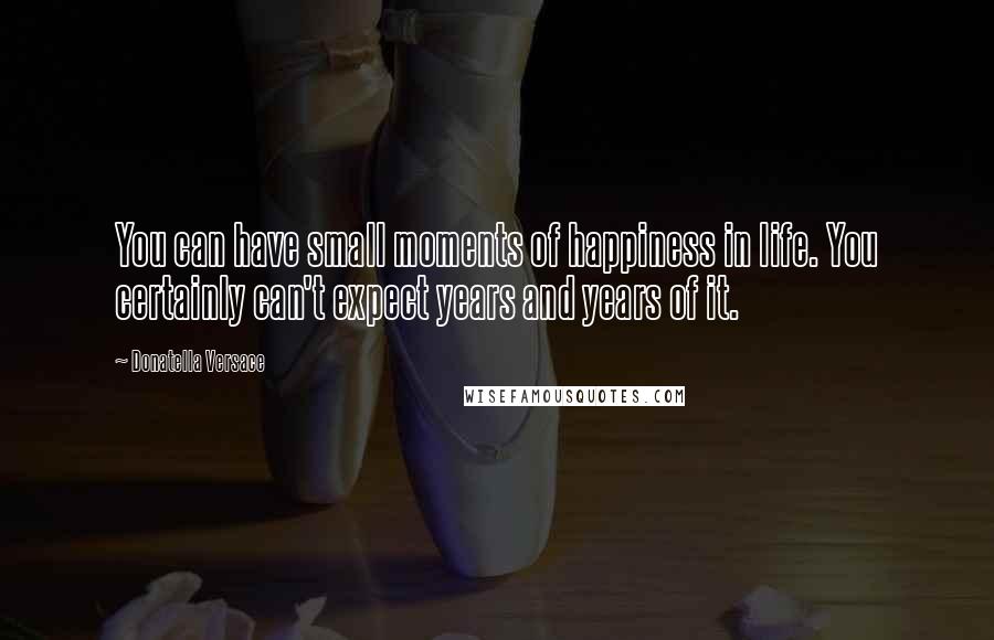 Donatella Versace Quotes: You can have small moments of happiness in life. You certainly can't expect years and years of it.