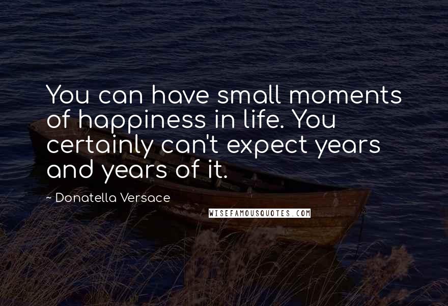 Donatella Versace Quotes: You can have small moments of happiness in life. You certainly can't expect years and years of it.