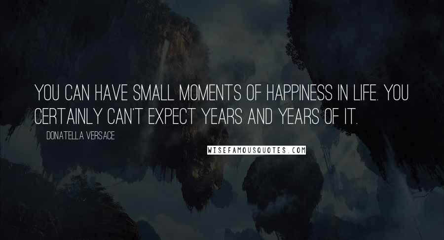 Donatella Versace Quotes: You can have small moments of happiness in life. You certainly can't expect years and years of it.