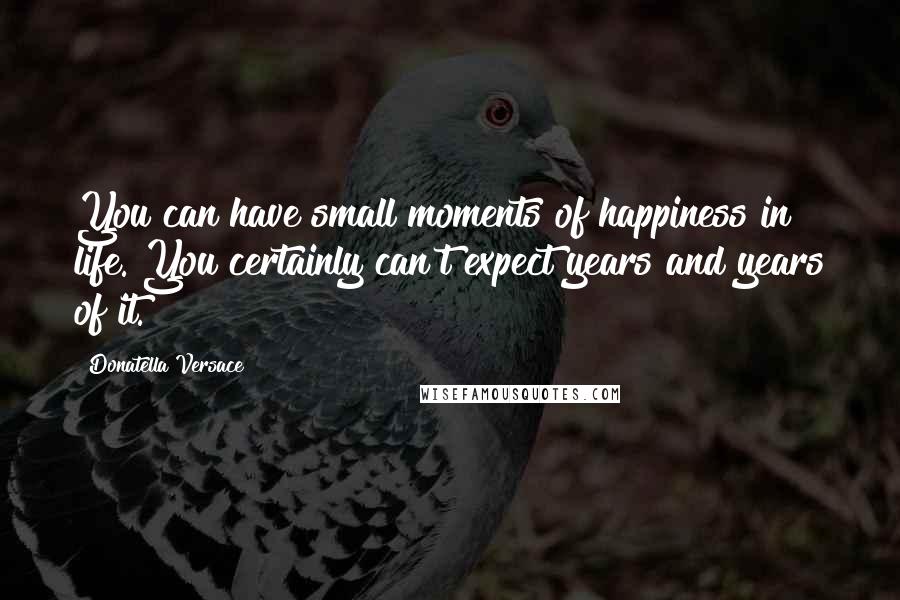 Donatella Versace Quotes: You can have small moments of happiness in life. You certainly can't expect years and years of it.