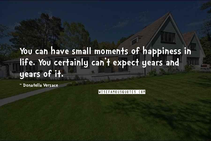 Donatella Versace Quotes: You can have small moments of happiness in life. You certainly can't expect years and years of it.