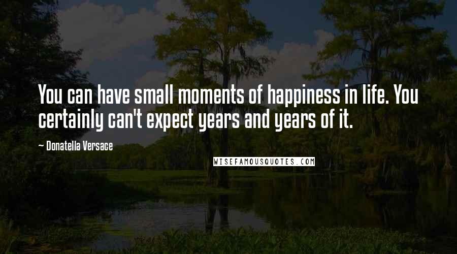 Donatella Versace Quotes: You can have small moments of happiness in life. You certainly can't expect years and years of it.