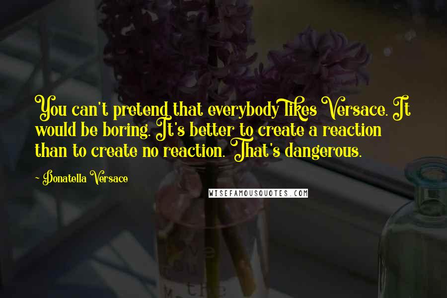 Donatella Versace Quotes: You can't pretend that everybody likes Versace. It would be boring. It's better to create a reaction than to create no reaction. That's dangerous.