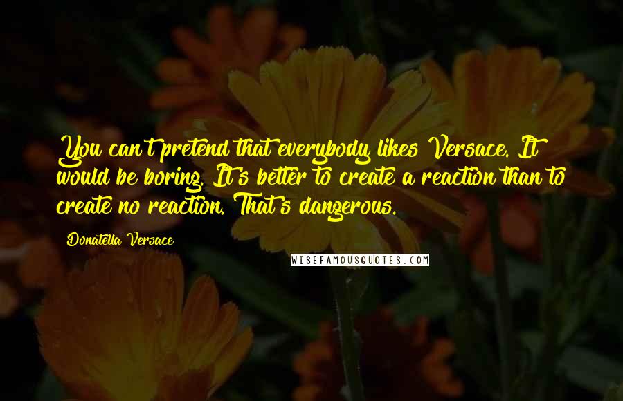 Donatella Versace Quotes: You can't pretend that everybody likes Versace. It would be boring. It's better to create a reaction than to create no reaction. That's dangerous.