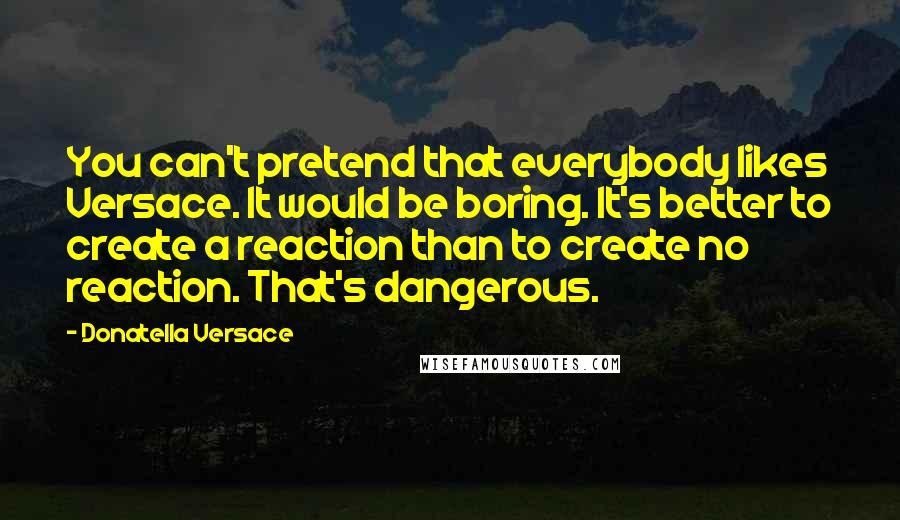 Donatella Versace Quotes: You can't pretend that everybody likes Versace. It would be boring. It's better to create a reaction than to create no reaction. That's dangerous.