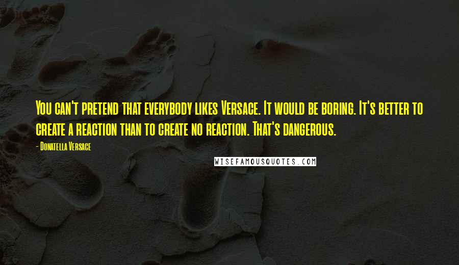 Donatella Versace Quotes: You can't pretend that everybody likes Versace. It would be boring. It's better to create a reaction than to create no reaction. That's dangerous.