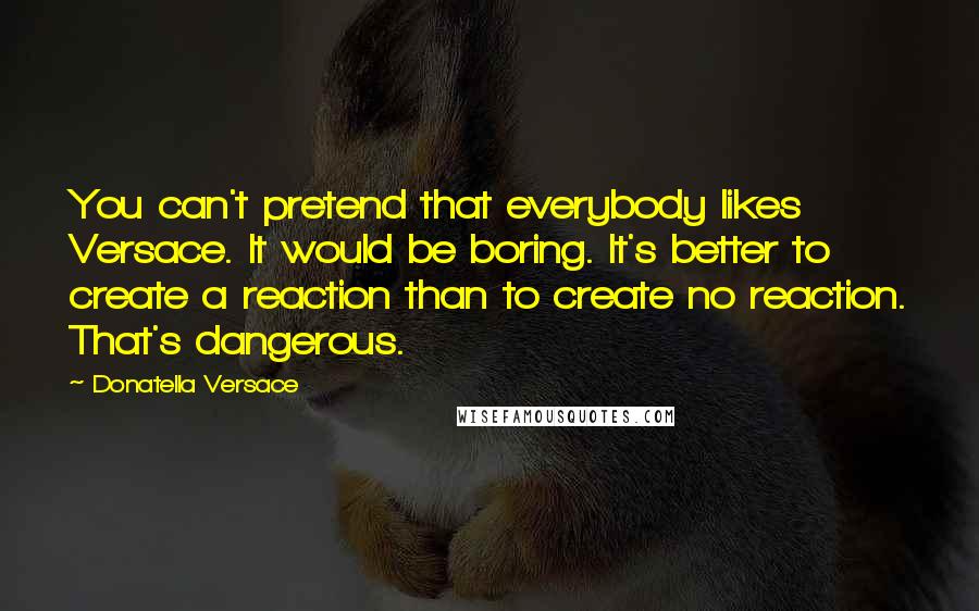 Donatella Versace Quotes: You can't pretend that everybody likes Versace. It would be boring. It's better to create a reaction than to create no reaction. That's dangerous.