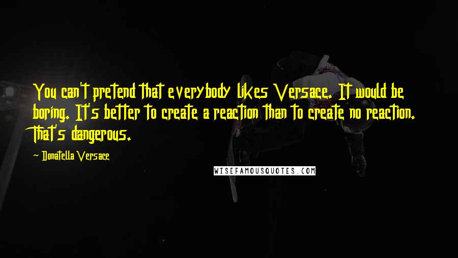 Donatella Versace Quotes: You can't pretend that everybody likes Versace. It would be boring. It's better to create a reaction than to create no reaction. That's dangerous.
