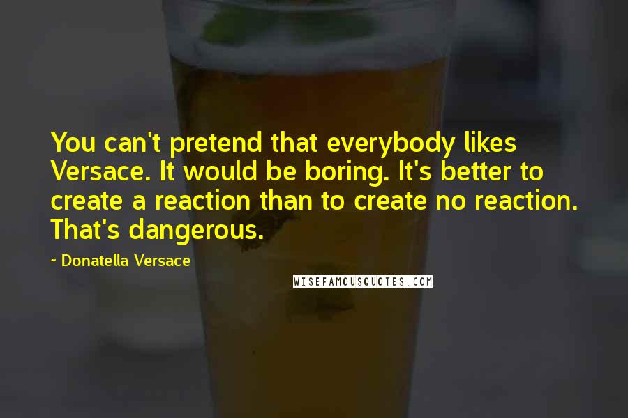 Donatella Versace Quotes: You can't pretend that everybody likes Versace. It would be boring. It's better to create a reaction than to create no reaction. That's dangerous.