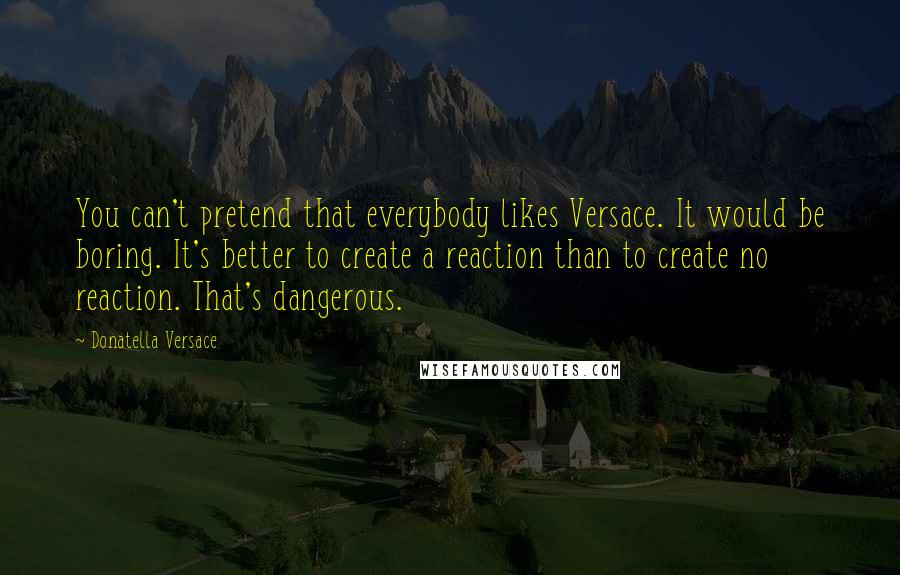 Donatella Versace Quotes: You can't pretend that everybody likes Versace. It would be boring. It's better to create a reaction than to create no reaction. That's dangerous.