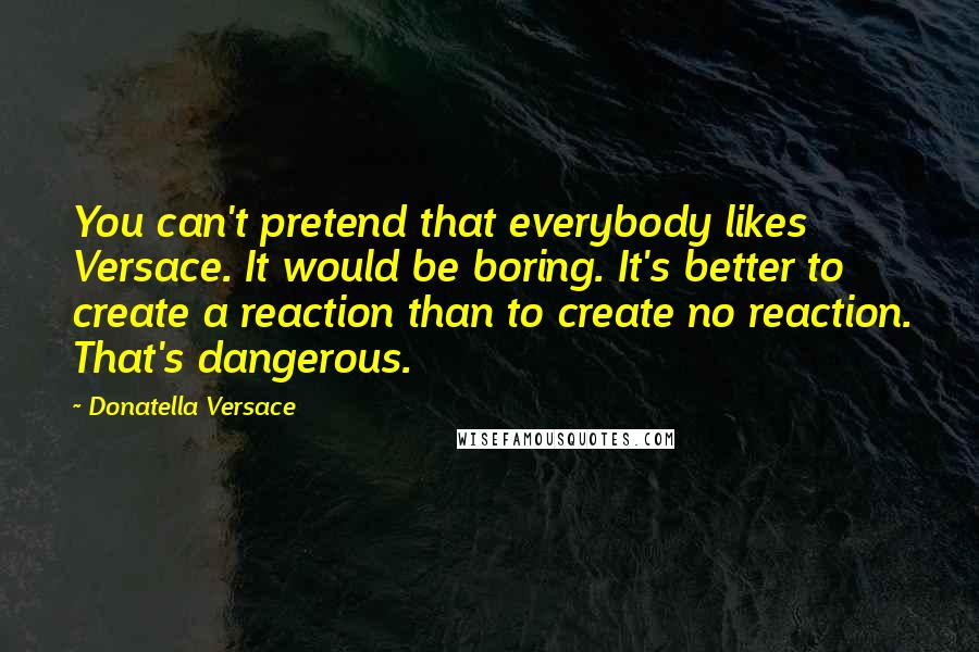 Donatella Versace Quotes: You can't pretend that everybody likes Versace. It would be boring. It's better to create a reaction than to create no reaction. That's dangerous.