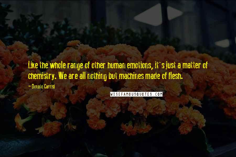 Donato Carrisi Quotes: Like the whole range of other human emotions, it's just a matter of chemistry. We are all nothing but machines made of flesh.