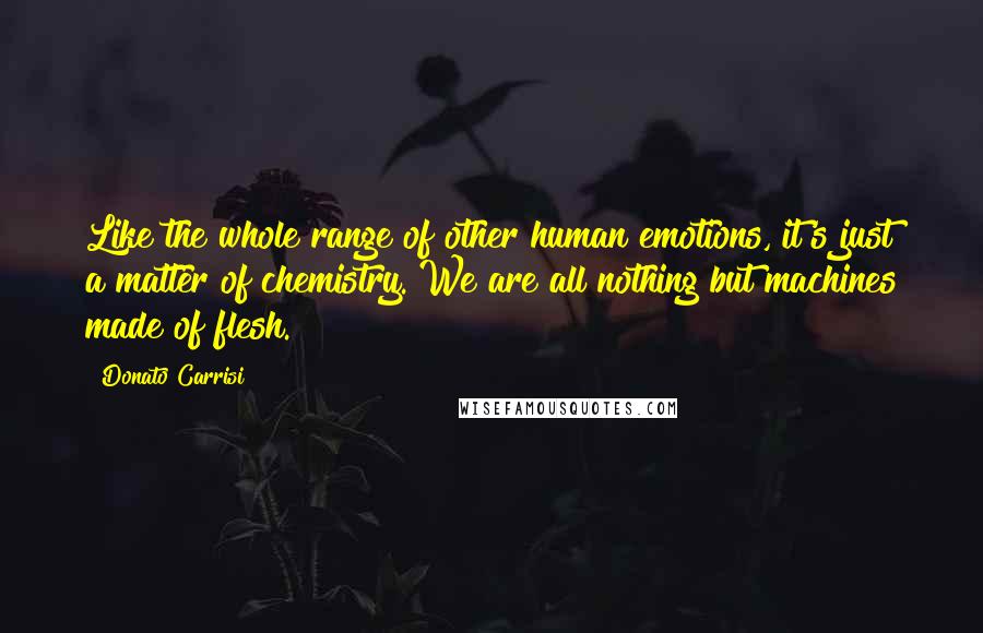 Donato Carrisi Quotes: Like the whole range of other human emotions, it's just a matter of chemistry. We are all nothing but machines made of flesh.