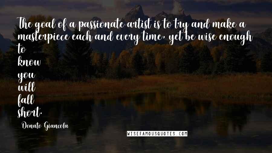 Donato Giancola Quotes: The goal of a passionate artist is to try and make a masterpiece each and every time, yet be wise enough to know you will fall short.