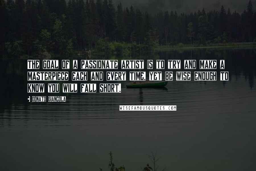 Donato Giancola Quotes: The goal of a passionate artist is to try and make a masterpiece each and every time, yet be wise enough to know you will fall short.