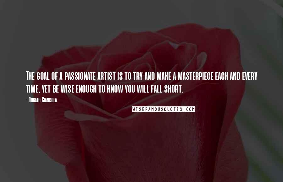 Donato Giancola Quotes: The goal of a passionate artist is to try and make a masterpiece each and every time, yet be wise enough to know you will fall short.
