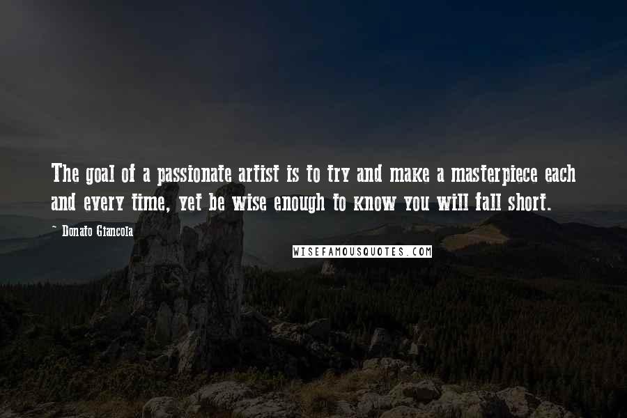 Donato Giancola Quotes: The goal of a passionate artist is to try and make a masterpiece each and every time, yet be wise enough to know you will fall short.