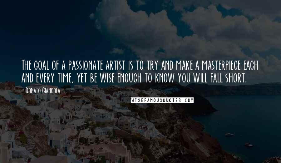 Donato Giancola Quotes: The goal of a passionate artist is to try and make a masterpiece each and every time, yet be wise enough to know you will fall short.