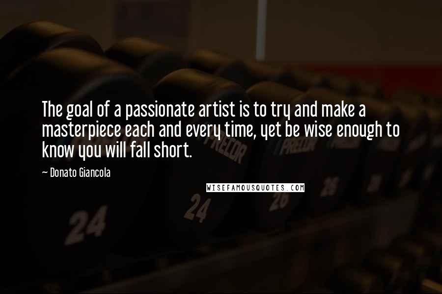 Donato Giancola Quotes: The goal of a passionate artist is to try and make a masterpiece each and every time, yet be wise enough to know you will fall short.