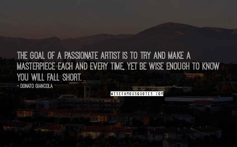 Donato Giancola Quotes: The goal of a passionate artist is to try and make a masterpiece each and every time, yet be wise enough to know you will fall short.