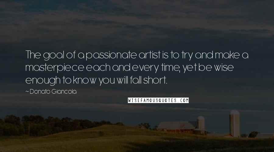 Donato Giancola Quotes: The goal of a passionate artist is to try and make a masterpiece each and every time, yet be wise enough to know you will fall short.
